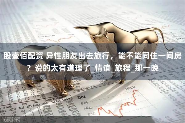 股壹佰配资 异性朋友出去旅行，能不能同住一间房？说的太有道理了_情谊_旅程_那一晚