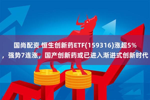 国尚配资 恒生创新药ETF(159316)涨超5%，强势7连涨，国产创新药或已进入渐进式创新时代