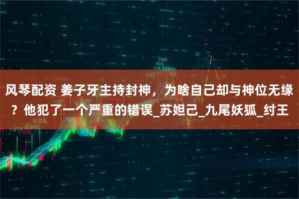 风琴配资 姜子牙主持封神，为啥自己却与神位无缘？他犯了一个严重的错误_苏妲己_九尾妖狐_纣王