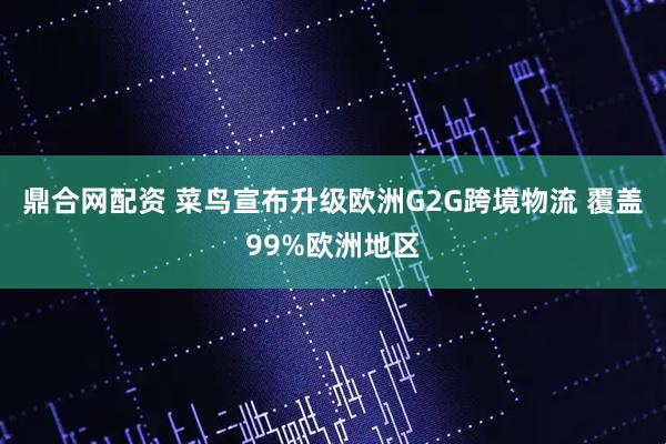 鼎合网配资 菜鸟宣布升级欧洲G2G跨境物流 覆盖99%欧洲地区