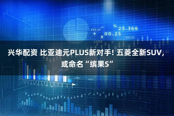兴华配资 比亚迪元PLUS新对手! 五菱全新SUV, 或命名“缤果S”