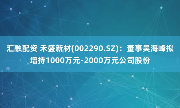 汇融配资 禾盛新材(002290.SZ)：董事吴海峰拟增持1000万元-2000万元公司股份