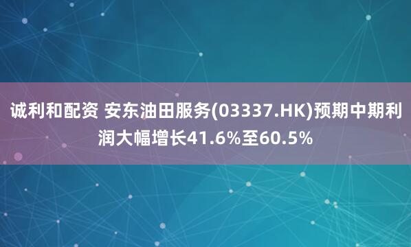 诚利和配资 安东油田服务(03337.HK)预期中期利润大幅增长41.6%至60.5%