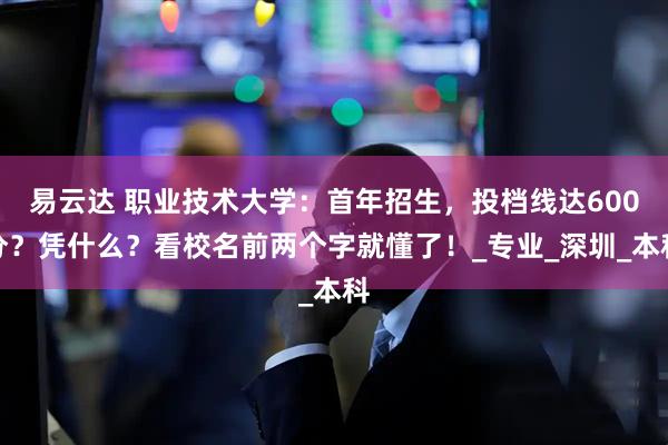 易云达 职业技术大学：首年招生，投档线达600分？凭什么？看校名前两个字就懂了！_专业_深圳_本科