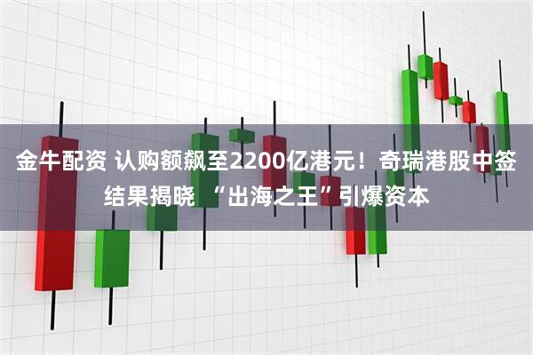 金牛配资 认购额飙至2200亿港元！奇瑞港股中签结果揭晓  “出海之王”引爆资本
