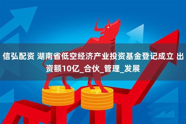 信弘配资 湖南省低空经济产业投资基金登记成立 出资额10亿_合伙_管理_发展