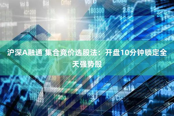 沪深A融通 集合竞价选股法：开盘10分钟锁定全天强势股