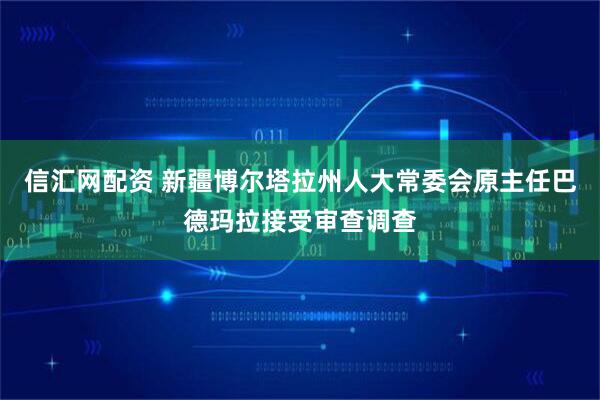 信汇网配资 新疆博尔塔拉州人大常委会原主任巴德玛拉接受审查调查