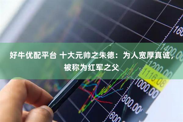 好牛优配平台 十大元帅之朱德：为人宽厚真诚，被称为红军之父