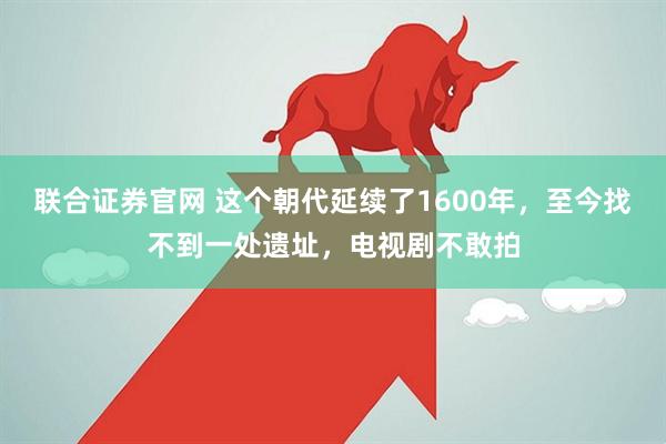 联合证券官网 这个朝代延续了1600年，至今找不到一处遗址，电视剧不敢拍