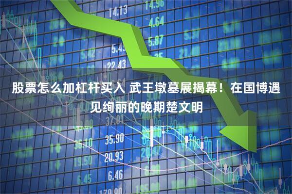 股票怎么加杠杆买入 武王墩墓展揭幕！在国博遇见绚丽的晚期楚文明