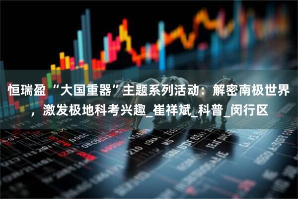 恒瑞盈 “大国重器”主题系列活动：解密南极世界，激发极地科考兴趣_崔祥斌_科普_闵行区