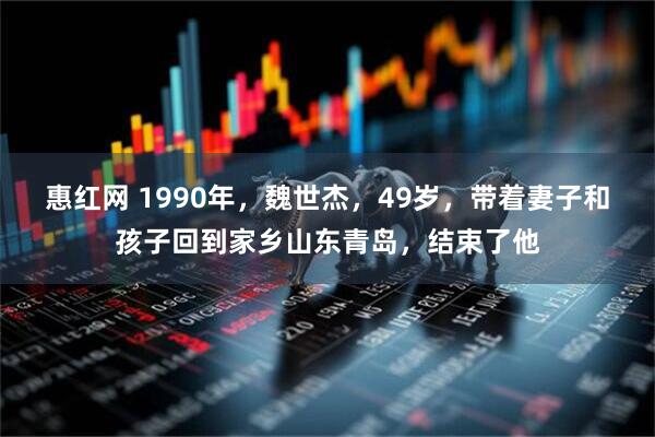惠红网 1990年，魏世杰，49岁，带着妻子和孩子回到家乡山东青岛，结束了他